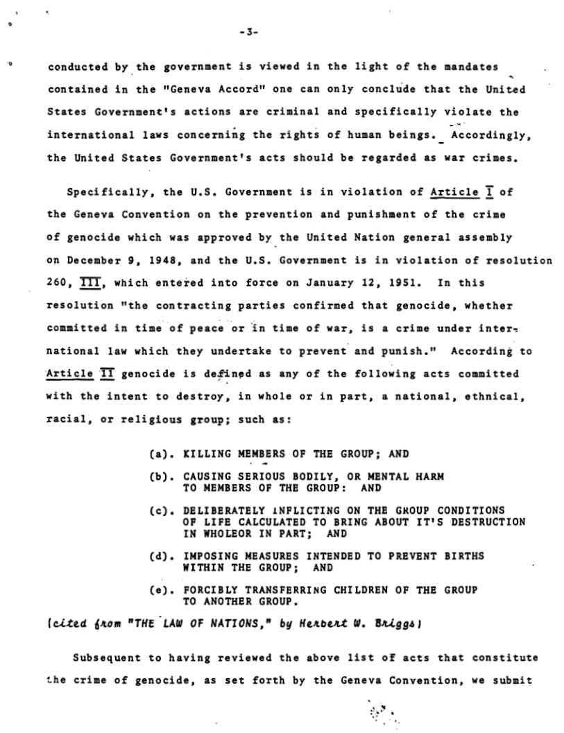 -3  conducted by the government is viewed in the light of the mandates  contained in the "Geneva Accord" one can only conclude that the United  States Government’s actions are criminal and specifically violate the  international laws concerning the rights of human beings. Accordingly,  the United States Government’s acts should be regarded as war cri  Specifically, the U.S. Government is in violation of Article T of the Geneva Convention on the prevention and punishment of the crime of genocide which was approved by the United Nation gemeral assembly on December 9, 1948, and the U.S. Government is in violation of resolution 260, ITT, which entered into force on January 12, 1951. In this Tesolution "the contracting parties confirmed that genocide, whether committed in time of peace or in time of war, is a crime under inters national law which they undertake to prevent and punish." According to  Article TT genocide is defined as any of the following acts committed  with the intent to destroy, in whole or in part, a national, ethnical,  racial, or religious group; such as:  (a). KILLING MEMBERS OF THE GROUP; AND  (b). CAUSING SERIOUS BODILY, OR MENTAL HARM TO MEMBERS OF THE GROUP: AND  (c). DELIBERATELY INFLICTING ON THE GROUP CONDITIONS OF LIFE CALCULATED TO BRING ABOUT IT’S DESTRUCTION IN WHOLEOR IN PART; AND  (d). IMPOSING MEASURES INTENDED TO PREVENT BIRTHS WITHIN THE GROUP; AND  (e). FORCIBLY TRANSFERRING CHILDREN OF THE GROUP TO ANOTHER GROUP.  (cited grom "THE LAW OF NATIONS," by Hervert W. Briggs)  Subsequent to having reviewed the above 1ist of acts that constitute  the crime of genocide, as set forth by the Geneva Convention, we submit  